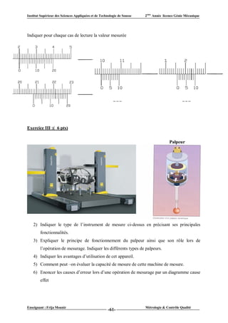 Institut Supérieur des Sciences Appliquées et de Technologie de Sousse   2ème Année licence Génie Mécanique




Indiquer pour chaque cas de lecture la valeur mesurée




Exercice III :( 6 pts)


                                                                                        Palpeur




    2) Indiquer le type de l’instrument de mesure ci-dessus en précisant ses principales
        fonctionnalités.
    3) Expliquer le principe de fonctionnement du palpeur ainsi que son rôle lors de
        l’opération de mesurage. Indiquer les différents types de palpeurs.
    4) Indiquer les avantages d’utilisation de cet appareil.
    5) Comment peut –on évaluer la capacité de mesure de cette machine de mesure.
    6) Enoncer les causes d’erreur lors d’une opération de mesurage par un diagramme cause
        effet




Enseignant : Frija Mounir                                                Métrologie & Contrôle Qualité
                                                      -61-
 