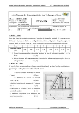 Institut Supérieur des Sciences Appliquées et de Technologie de Sousse           2ème Année licence Génie Mécanique




    Institut Supérieur des Sciences Appliquées et de Technologie de Sousse
Matière : METROLOGIE                                                                    Année : 2004/2005
Classe : 1- TS- Mécanique                                                               Durée : 1.5 Heure
Enseignant : FRIJA Mounir
                                               EXAMEN                                   Documents : non autorisés
             Ben Sghaier Rabï
Remarques : Il est recommandé de bien lire l’énoncé.                                    Nombre de pages : 02
                 La présentation sera prise en compte dans la notation (2 pts)
I                  II               III                     VI                          Date : 29 / 01 / 2005


Exercice I :(3pts)
Dans une chaîne de production d’usinage d’une pièce de dimension nominale D=12mm avec une
tolérance = 0,1mm, on effectue un sondage d’un échantillon de 10 pièces à chaque heure pour le
contrôle. Après un poste de travail de 8 heures, l’opérateur contrôleur relève les mesures suivantes :
         Heure                1           2           3           4              5             6          7           8
    Dimension relevée
                            11,91      11,93        11,95        11,98     12,00             12,02      12,04        12,07
          (mm)
      a) Tracer la carte de contrôle et déterminer la (limite de contrôle inférieur et supérieur : LCI et
          LCS)                                 (1,5 pts)
      b) Décrire dans une fiche les constatations, l’interprétation et les corrections proposées vis-à-vis
          cette production.                    (1,5 pts)
Exercice II :( 7 pts)
D’après la figure suivante, on désire effectuer un contrôle de l’angle   2x d’un cône en utilisant une
pige de rayon r inchangé au cours de l’opération de mesure.

          1- Réciter quelques methodes de mesure
d’angles                                        (1,5 pts)
          2- Déterminer la fonction de transfert
 x  f ( n, m1 , m2 )                           (1,5 pts)
3- Déduire l’expression de la mesure de l’angle du
cône                                           (1 pts)
4- Déterminer les variables d’entrée et la variable
de sortie du système                             (1 pts)
5- Déterminer l’expression de la sensibilité par
rapport au paramètre n                           (2 pts)




Enseignant : Frija Mounir                                                            Métrologie & Contrôle Qualité
                                                       -62-
 