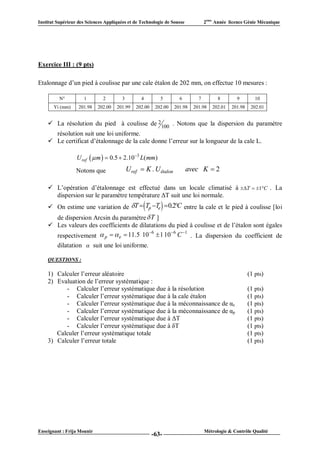 Institut Supérieur des Sciences Appliquées et de Technologie de Sousse            2ème Année licence Génie Mécanique




Exercice III : (9 pts)

Etalonnage d’un pied à coulisse par une cale étalon de 202 mm, on effectue 10 mesures :

          N°         1         2        3         4         5        6        7         8       9         10
       Yi (mm)     201.98   202.00   201.99     202.00    202.00   201.98   201.98   202.01   201.98    202.01


     La résolution du pied à coulisse de 2 100 . Notons que la dispersion du paramètre
      résolution suit une loi uniforme.
     Le certificat d’étalonnage de la cale donne l’erreur sur la longueur de la cale L.

                  U ref   m   0.5  2.103 L( mm)

                  Notons que                U ref  K . U étalon         avec K  2

     L’opération d’étalonnage est effectué dans un locale climatisé à T  1C . La
      dispersion sur le paramètre température ΔT suit une loi normale.
                                                           
     On estime une variation de T  Tp Te  0.2C entre la cale et le pied à coulisse [loi
      de dispersion Arcsin du paramètre  T ]
     Les valeurs des coefficients de dilatations du pied à coulisse et de l’étalon sont égales
                                          6       6 1
      respectivement  p   e  11.5 10  1 10 C . La dispersion du coefficient de
      dilatation  suit une loi uniforme.

    QUESTIONS :

    1) Calculer l’erreur aléatoire                                                                     (1 pts)
    2) Evaluation de l’erreur systématique :
          - Calculer l’erreur systématique due à la résolution                                         (1 pts)
          - Calculer l’erreur systématique due à la cale étalon                                        (1 pts)
          - Calculer l’erreur systématique due à la méconnaissance de αe                               (1 pts)
          - Calculer l’erreur systématique due à la méconnaissance de αp                               (1 pts)
          - Calculer l’erreur systématique due à ΔT                                                    (1 pts)
          - Calculer l’erreur systématique due à δT                                                    (1 pts)
       Calculer l’erreur systématique totale                                                           (1 pts)
    3) Calculer l’erreur totale                                                                        (1 pts)




Enseignant : Frija Mounir                                                         Métrologie & Contrôle Qualité
                                                         -63-
 