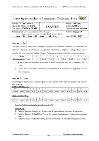 Institut Supérieur des Sciences Appliquées et de Technologie de Sousse                  2ème Année licence Génie Mécanique




    Institut Supérieur des Sciences Appliquées et de Technologie de Sousse
Matière : METROLOGIE                                                                           Année : 2006/2007
Classe: 1 DUT GM / DUT MAU                                                                     Durée : 1.5 Heures
Enseignant : FRIJA MOUNIR
                                                            EXAMEN                             Documents : non autorisés
Remarques : Il est recommandé de bien lire l’énoncé.                                           Nombre de pages : 04
                 La présentation sera prise en compte dans la notation (2 pts)
I      3 pts        II     3 pts        III      6 pts            VI       6 pts               Date :09 / 01 / 2007


Exercice I :( 3pts)
Dans une chaîne de production d’usinage d’une pièce de dimension nominale D=12mm avec une
tolérance = 0,1mm, on effectue un sondage d’un échantillon de 10 pièces à chaque heure pour le
contrôle. Après un poste de travail de 8 heures, l’opérateur contrôleur relève les mesures suivantes :
            Heure                          1            2              3       4           5            6              7          8
    Dimension relevée (mm)              11,91          11,93      11,95       11,98    12,00          12,02           12,04      12,07
     c) Tracer la carte de contrôle et déterminer la (limite de contrôle inférieur et supérieur : LCI et
          LCS)
     d) Décrire dans une fiche les constatations, l’interprétation et les corrections proposées vis-à-vis
          cette production.


Exercice II : (3 pts)
Etalonnage de deux pieds à coulisse par une cale étalon de 50 mm, on effectue 12 mesures
pour chacune:
 Pied à coulisse N°1 :
     N°         1         2         3           4           5          6       7       8          9            10          11      12
Yi (mm)        49.98     50.00     49.99       50.00    50.00      49.98     49.98    50.01     49.98         50.01     49 .98   50.00

Pied à coulisse N°2 :
     N°         1         2         3           4           5          6       7       8          9            10          11      12
Yi (mm)        49.98     49.98     49.99       49.99    49.98      49.99     49.98    49.99     49.99         49.99     49 .98   49.99

     Note : la résolution de deux pieds à coulisse est de 1/100

     QUESTIONS :
     4) Calculer l’erreur aléatoire  Y , la moyenne Y pour chaque opération de mesurage.
     5) Calculer l’erreur de fidélité et l’erreur de justesse intrinsèques à chaque instrument de
        mesure.
     6) Faire une étude comparative entre le deux instruments de mesures indiqués ci-dessus.




Enseignant : Frija Mounir                                                               Métrologie & Contrôle Qualité
                                                                -66-
 