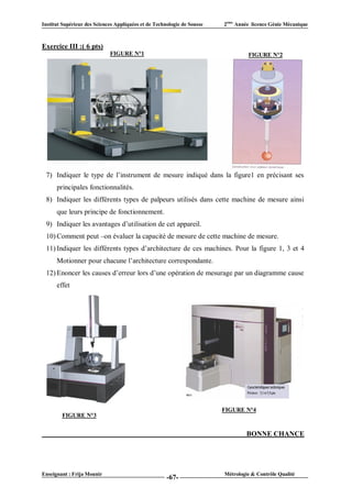 Institut Supérieur des Sciences Appliquées et de Technologie de Sousse   2ème Année licence Génie Mécanique



Exercice III :( 6 pts)
                             FIGURE N°1                                           FIGURE N°2




 7) Indiquer le type de l’instrument de mesure indiqué dans la figure1 en précisant ses
      principales fonctionnalités.
 8) Indiquer les différents types de palpeurs utilisés dans cette machine de mesure ainsi
      que leurs principe de fonctionnement.
 9) Indiquer les avantages d’utilisation de cet appareil.
 10) Comment peut –on évaluer la capacité de mesure de cette machine de mesure.
 11) Indiquer les différents types d’architecture de ces machines. Pour la figure 1, 3 et 4
      Motionner pour chacune l’architecture correspondante.
 12) Enoncer les causes d’erreur lors d’une opération de mesurage par un diagramme cause
      effet




                                                                         FIGURE N°4
        FIGURE N°3


                                                                                  BONNE CHANCE




Enseignant : Frija Mounir                                                Métrologie & Contrôle Qualité
                                                      -67-
 