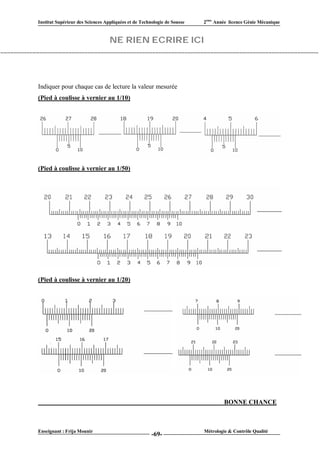 Institut Supérieur des Sciences Appliquées et de Technologie de Sousse   2ème Année licence Génie Mécanique


                                  NE RIEN ECRIRE ICI




Indiquer pour chaque cas de lecture la valeur mesurée
(Pied à coulisse à vernier au 1/10)




(Pied à coulisse à vernier au 1/50)




(Pied à coulisse à vernier au 1/20)




                                                                                  BONNE CHANCE



Enseignant : Frija Mounir                                                Métrologie & Contrôle Qualité
                                                      -69-
 