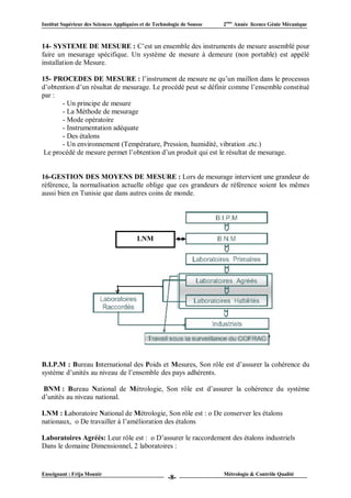 Institut Supérieur des Sciences Appliquées et de Technologie de Sousse   2ème Année licence Génie Mécanique



14- SYSTEME DE MESURE : C’est un ensemble des instruments de mesure assemblé pour
faire un mesurage spécifique. Un système de mesure à demeure (non portable) est appélé
installation de Mesure.

15- PROCEDES DE MESURE : l’instrument de mesure ne qu’un maillon dans le processus
d’obtention d’un résultat de mesurage. Le procédé peut se définir comme l’ensemble constitué
par :
       - Un principe de mesure
       - La Méthode de mesurage
       - Mode opératoire
       - Instrumentation adéquate
       - Des étalons
       - Un environnement (Température, Pression, humidité, vibration .etc.)
 Le procédé de mesure permet l’obtention d’un produit qui est le résultat de mesurage.


16-GESTION DES MOYENS DE MESURE : Lors de mesurage intervient une grandeur de
référence, la normalisation actuelle oblige que ces grandeurs de référence soient les mêmes
aussi bien en Tunisie que dans autres coins de monde.




                                         LNM




B.I.P.M : Bureau International des Poids et Mesures, Son rôle est d’assurer la cohérence du
système d’unités au niveau de l’ensemble des pays adhérents.

 BNM : Bureau National de Métrologie, Son rôle est d’assurer la cohérence du système
d’unités au niveau national.

LNM : Laboratoire National de Métrologie, Son rôle est : o De conserver les étalons
nationaux, o De travailler à l’amélioration des étalons

Laboratoires Agréés: Leur rôle est : o D’assurer le raccordement des étalons industriels
Dans le domaine Dimensionnel, 2 laboratoires :


Enseignant : Frija Mounir                                                Métrologie & Contrôle Qualité
                                                       -8-
 
