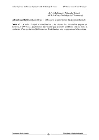 Institut Supérieur des Sciences Appliquées et de Technologie de Sousse   2ème Année licence Génie Mécanique



                                                       o L.N.E (Laboratoire National d’Essais)
                                                       o C.T.A (Centre Technique de l’Armement)

Laboratoires Habilités: Leur rôle est : o D’assurer le raccordement des étalons industriels

COFRAC : Comité Français d’Accréditation : Au niveau des laboratoires (agréés ou
habilités), le COFRAC a pour mission de s’assurer que les quatre conditions sine qua non à la
conformité d’une prestation d’étalonnage ou de vérification sont respectées par le laboratoire.




Enseignant : Frija Mounir                                                Métrologie & Contrôle Qualité
                                                       -9-
 