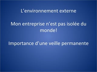 L’environnement externe Mon entreprise n’est pas isolée du monde! Importance d’une veille permanente 
