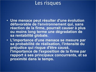 Les risques Une menace peut résulter d'une évolution défavorable de l'environnement qui, sans réaction de la firme, pourrait causer à plus ou moins long terme une dégradation de sa rentabilité globale. L'importance d'une menace se mesure par sa probabilité de réalisation, l'intensité du préjudice qui risque d'être causé, l'importance de l'exposition de la firme par rapport à ses principaux concurrents, et sa   proximité dans le temps.   