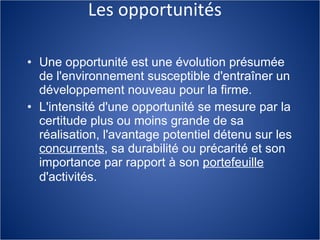 Les opportunités Une opportunité est une évolution présumée de l'environnement susceptible d'entraîner un développement nouveau pour la firme.  L'intensité d'une opportunité se mesure par la certitude plus ou moins grande de sa réalisation, l'avantage potentiel détenu sur les  concurrents , sa durabilité ou précarité et son importance par rapport à  son  portefeuille  d'activités.   