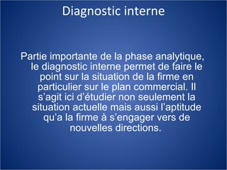 Diagnostic interne Partie importante de la phase analytique, le diagnostic interne permet de faire le point sur la situation de la firme en particulier sur le plan commercial. Il s’agit ici d’étudier non seulement la situation actuelle mais aussi l’aptitude qu’a la firme à s’engager vers de nouvelles directions.   