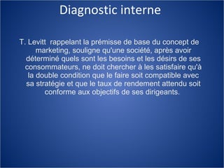 Diagnostic interne T. Levitt  rappelant la prémisse de base du concept de marketing, souligne qu'une société, après avoir déterminé quels sont les besoins et les désirs de ses consommateurs, ne doit chercher à les satisfaire qu'à la double condition que le faire soit compatible avec sa stratégie et que le taux de rendement attendu soit conforme aux objectifs de ses dirigeants.  
