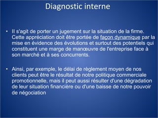 Diagnostic interne II s'agit de porter un jugement sur la situation de la firme. Cette appréciation doit être portée de  façon dynamique  par la mise en évidence des évolutions et surtout des potentiels qui constituent une marge de manœuvre de l'entreprise face à son marché et à ses concurrents. Ainsi, par exemple, le délai de règlement moyen de nos clients peut être le résultat de notre politique commerciale promotionnelle, mais il peut aussi résulter d'une dégradation de leur situation financière ou d'une baisse de notre pouvoir de négociation   