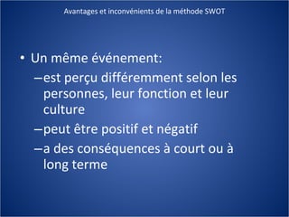 Avantages et inconvénients de la méthode SWOT Un même événement: est perçu différemment selon les personnes, leur fonction et leur culture peut être positif et négatif a des conséquences à court ou à long terme 