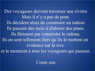 Des voyageurs doivent traverser une rivière Mais il n’y a pas de pont. Ils décident alors de construire un radeau Ils passent des mois à élaborer des plans. Ils finissent par construire le radeau. Ils en sont tellement fiers qu’ils le mettent en  évidence sur la rive  et le montrent à tous les voyageurs qui passent. Conte zen 