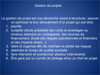 La gestion de projet est une démarche visant à structurer, assurer et optimiser le bon déroulement d'un projet qui doit être: planifié budgété (étude préalable des coûts et avantages ou revenus attendus en contrepartie, des sources de financement, étude des risques opérationnels et financiers et des impacts divers...)  Géré et organisé afin de maîtriser et piloter les risques  atteindre le niveau de qualité souhaité  faire intervenir et coordonner plusieur intervenants  Être géré par un comité de pilotage et/ou un chef de projet Gestion de projets 