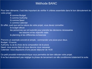 Méthode BANC Pour bien démarrer, il est très important de vérifier 4 critères essentiels dans le bon déroulement de votre projet :  B comme Budget  A comme Authority  N comme Need  C comme Calendar  En effet, quel que soit la nature de votre projet, vous devez connaître:  le budget alloué  les personnes qui ont autorité pour prendre les décisions nécessaires  les besoins et les objectifs visés  le planning et les différentes échéances  Prenons un exemple concret et simple : commander une pizza pour deux.  Budget: 10 euros  Authority: tu as le choix de la composition de la pizza  Need: nous avons faim et nous devons nous rassasier  Calendar: nous disposons d'une pause déjeuner de 1h30  Ce petit procédé mnémotechnique vous permettra de bien débuter votre projet.  Il ne faut absolument pas négliger la phase de lancement car elle conditionne totalement la suite .  