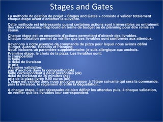 Stages and Gates La méthode de gestion de projet « Stages and Gates » consiste à valider totalement chaque étape avant d'entamer la suivante.  Cette méthode est intéressante quand certaines actions sont irréversibles ou entrainent des choix beaucoup trop lourd en terme de budget ou de planning pour être remis en cause.  Chaque étape est un ensemble d'actions permettant d'obtenir des livrables.  Chaque validation permet de vérifier que ces livrables sont conformes aux attendus.  Revenons à notre exemple de commande de pizza pour lequel nous avions défini Budget, Autorité, Besoins et Planning.  Nous incluons un paramètre supplémentaire: je suis allergique aux anchois.  Première étape, le choix de la pizza. Les livrables sont:  la composition  la taille  le délai de livraison  le prix  Première validation:  pas d'anchois dans la composition(ok)  taille correspondant à deux personnes (ok)  délai de livraison de 20 minutes (ok)  prix de la pizza livrée 9,90 euros (ok)  L'étape est validée donc nous pouvons passer à l'étape suivante qui sera la commande, puis la livraison, le règlement et enfin la dégustation...  A chaque étape, il est nécessaire de bien définir les attendus puis, à chaque validation, de vérifier que les livrables leur correspondent. 