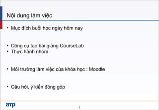 2
Nội dung làm việc
• Mục đích buổi học ngày hôm nay
• Công cụ tạo bài giảng CourseLab
• Thực hành nhóm
• Môi trường làm việc của khóa học : Moodle
• Câu hỏi, ý kiến đóng góp
 