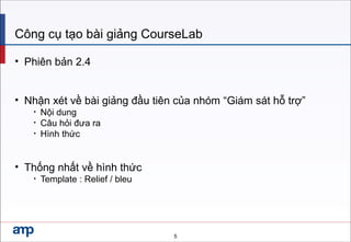 Công cụ tạo bài giảng CourseLab
• Phiên bản 2.4
• Nhận xét về bài giảng đầu tiên của nhóm “Giám sát hỗ trợ”
• Nội dung
• Câu hỏi đưa ra
• Hình thức
• Thống nhất về hình thức
• Template : Relief / bleu
5
 