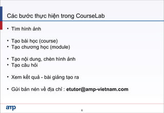 Các bước thực hiện trong CourseLab
• Tìm hình ảnh
• Tạo bài học (course)
• Tạo chương học (module)
• Tạo nội dung, chèn hình ảnh
• Tạo câu hỏi
• Xem kết quả - bài giảng tạo ra
• Gửi bản nén về địa chỉ : etutor@amp-vietnam.com
6
 