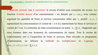 Suite-CHAPITRE I : THEORIE DU COMPORTEMENT DU CONSOMMATEUR
L’approche primale vise à maximiser le niveau d’utilité sous contrainte du revenu. La
fonction d’utilité directe d’un consommateur i est donnée par :  
i ij
U = U X , avec comme
argument les quantités de biens et services consommées telles que ij
X positif : ij
X 0
 , i
représentant les consommateurs et variant de 1 à n et j représentant les biens et services et
variant de 1 à m. La contrainte de notre consommateur est notée : i
R j ij
P X
  . Supposant que
nous sommes dans une économie de consommation de masse. Tout le revenu du
consommateur sert à l’acquisition de biens et services. Pour résoudre ce programme
d’optimisation, on utilisera la méthode du multiplicateur de Lagrange :
     
ij
X , ij i j ij
L U X R P X
 
    .
 