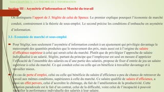 Suite-CHAPITRE V : LA THEORIE DE L’INFORMATION
Section III : Asymétrie d’information et Marché du travail
On distinguera l’apport de J. Stiglitz de celui de Spence. Le premier explique pourquoi l’économie de marché
conduit, contrairement à la théorie de sous-emploi. Le second précise les conditions d’embauche en asymétrie
d’information.
3.1- Economie de marché et sous-emploi
 Pour Stiglitz, non seulement l’asymétrie d’information conduit à un ajustement qui privilégie davantage le
mouvement des quantités produites que le mouvement des prix, mais aussi est à l’origine du salaire
d’efficience supérieur à celui qui serait celui du marché. Plutôt que de privilégier l’approche de salaire
individualisé à un salarié. Stiglitz, partant du principe que l’employeur est seul en mesure d’apprécier
l’efficacité de l’ensemble des salariés ou d’une partie des salariés, propose de fixer d’entrée de jeu un salaire
supérieur à celui du marché. Ce qui conduit celui ou celle qui en bénéficie à travailler davantage et à
travailler mieux.
 En cas de perte d’emploi, celui ou celle qui bénéficie du salaire d’efficience a peu de chance de retrouver du
travail aux mêmes conditions, supérieures à celle du marché. Ce salaire qualifié de salaire d’efficience, a
aussi un effet pervers, celui d’accroître le chômage, du fait de l’amélioration de la productivité. Cette
situation paradoxale est le fait d’un contrat, celui de la difficulté, voire celui de l’incapacité à pouvoir
identifier la performance individuelle des salariés à leur salaire.
 