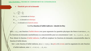 Suite-CHAPITRE I : THEORIE DU COMPORTEMENT DU CONSOMMATEUR
 Elasticité prix de la demande
Si , la demande est élastique.
Si , la demande est inélastique.
Si la demande est à élasticité unitaire.
*
*
ij j
p
j j ij
X p
e
p X

 

1
p
j
e 
1
j
m
e 
1

j
p
e
1.1.3 La fonction d’utilité indirecte : identité de Roy
Soit , une fonction d’utilité directe avec pour arguments les quantités physiques des biens et services ,
les fonctions de demandes marshalliennes ou concurrentielles pour un consommateur i sont :
Pour obtenir la fonction d’utilité indirecte, il suffit de remplacer les fonctions de demandes concurrentielles dans la
fonction d’utilité directe.
Soit cette fonction d’utilité indirecte, on a ; les prix et le revenu sont les arguments de cette fonction
d’utilité indirecte, ainsi .
 
i ij
U = U X ij
(X 0)

ij 1 2
X ( , ,..., , )
ij m i
X P P P R


i
V  
*
i ij
= V X
V
1 2
( , ,..., , )
i m i
V V P P P R

 
