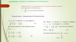 Suite-CHAPITRE I : THEORIE DU COMPORTEMENT DU CONSOMMATEUR
L’utilité de l’identité de Roy est d’obtenir les fonctions de demandes marshalliennes à partir de la
fonction indirecte grâce à la formulation suivante :
où est la fonction d’utilité indirecte.
ij
X i
V
P
V
R






 
*
ij
V X
Démonstration 1 : démonstration de l’identité de Roy
dérivons par rapport à .
(1)
La solution (intérieure) vérifie l’égalité suivante :
(2)
( , ) ( ( , ))
V p R U x p R
 ( , )
V p R 1
p
1
1 1 1 1
..... m
m
V U x U x
p x p x p
    
  
    
i
i
U
p i
x


 

1
1
1 1 1
..... m
m
V x x
p p
p p p
 
  
  
  
1
1
1 1 1
..... m
m
V x x
p p
p p p

 
  
  
 
  
 
Par ailleurs, en dérivant la contrainte budgétaire
par rapport à , on obtient :
(car R est une constante)
Donc (3)
En portant (3) dans (2), on a :
1 1 ....... m m
p x p x R
   1
p
1
1 1
1 1 1
.... 0
m
m
x x R
x p p
p p p
  
    
  
1
1 1
m
i
i
i
x
x p
p


 


1
1
( , )
V
x p R
p


 

1
1( , )
V
p
x p R



 
 