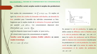 Suite-CHAPITRE I : THEORIE DU COMPORTEMENT DU CONSOMMATEUR
c) Bénéfice social, surplus social et surplus des producteurs
Soit surplus des consommateurs :  
1
1 1
0
SC=
q
p d q p q
 
 . Ce surplus est
égal à la somme des courbes de demandes individuelles, ou demande du
bien considéré pour l’ensemble des individus consommant ce bien.
Supposons que le surplus résulte de la réalisation d’un projet qui fournit
une quantité 1
q au prix 1
p . Les consommateurs dépensent alors
effectivement 1 1 1 1
avec Q
p Q q
 
mais sont disposés à payer aussi le surplus SC pour avoir 1
q .
La volonté totale à payer des consommateurs est appelée
bénéfice social du projet, variation d’utilité collective ou encore
surplus économique.
 
1
1 1 0
q
BS sc p Q pd q
   
En prenant le coût de production, le surplus est
défini comme la différence entre le bénéfice social
et le coût de production telle que : SS BS CT
 
aussi, le surplus des producteurs est la différence
entre les dépenses des consommateurs (recettes pour
les producteurs) et le coût de production. Le surplus
social est alors égal à la somme du surplus des
consommateurs et du surplus des producteurs.
SS SC SP
 
 