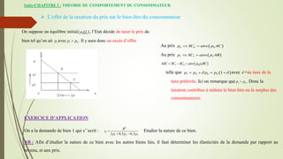 Suite-CHAPITRE I : THEORIE DU COMPORTEMENT DU CONSOMMATEUR
 L’effet de la taxation du prix sur le bien-être du consommateur
On suppose un équilibre initial 
0 0
p Q , l’Etat décide de taxer le prix du
bien tel qu’on ait 1
p avec 1 0
p p
 . Il y aura donc un excès d’offre.
Au prix  
0 0 0
p SC aire p AC
 
Au prix  
1 1 1
p SC aire p AB
 
 
1 0 0 1
SC SC SC aire p p BC
   
telle que  
1 0 0 0 1
p p p p
 
    avec  =au taux de la
taxe prélevée. Ici on remarque que 1 0
p p
 . Donc la
taxation contribue à réduire le bien être ou le surplus des
consommateurs.
EXERCICE D’APPLICATION
On a la demande de bien 1 qui s’´ecrit :
2
1
1 2 3
2 0,5 0,2
R
x
p p p

 
Etudier la nature de ce bien.
NB : Afin d’étudier la nature de ce bien avec les autres biens liés, il faut déterminer les élasticités de la demande par rapport au
revenu, et aux prix.
 