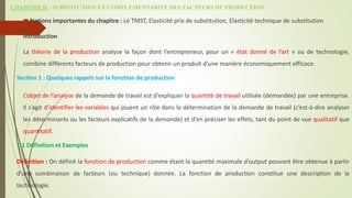 CHAPITRE II : SUBSTITUTION ET COMPLEMENTARITE DES FACTEURS DE PRODUCTION
Notions importantes du chapitre : Le TMST, Elasticité prix de substitution, Elasticité technique de substitution
Introduction
La théorie de la production analyse la façon dont l’entrepreneur, pour un « état donné de l’art » ou de technologie,
combine différents facteurs de production pour obtenir un produit d’une manière économiquement efficace.
Section 1 : Quelques rappels sur la fonction de production
L’objet de l’analyse de la demande de travail est d’expliquer la quantité de travail utilisée (demandée) par une entreprise.
Il s’agit d’identifier les variables qui jouent un rôle dans la détermination de la demande de travail (c’est-à-dire analyser
les déterminants ou les facteurs explicatifs de la demande) et d’en préciser les effets, tant du point de vue qualitatif que
quantitatif.
1.1 Définition et Exemples
Définition : On définit la fonction de production comme étant la quantité maximale d’output pouvant être obtenue à partir
d’une combinaison de facteurs (ou technique) donnée. La fonction de production constitue une description de la
technologie.
 