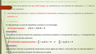 Suite - CHAPITRE II : SUBSTITUTION ET COMPLEMENTARITE DES FACTEURS DE PRODUCTION
 Une fonction de production de type Cobb-Douglas est caractérisée par une élasticité de substitution 𝜎 = 1 (elle est
également constante) ;
 Une fonction de production à facteurs parfaitement substituables correspond au cas où l’élasticité de substitution 𝜎
tend vers +∞.
1.3. Hypothèses
En règle générale, on pose les hypothèses suivantes sur la technologie.
H1 Facteurs essentiels : 𝒇 𝟎, 𝑳 = 𝒇 𝑲, 𝟎 = 𝟎
Interprétation :
Il faut utiliser à la fois du travail et du capital pour commencer à produire, i.e l’isoquante de niveau 𝑦0 = 0 comprend l’axe
des abscisses et l’axe des ordonnées.
H2 Productivités marginales positives :
𝝏𝒇
𝝏𝑳
= 𝒇𝑳 𝑲, 𝑳 > 𝟎 et
𝝏𝒇
𝝏𝑲
= 𝒇𝑲 𝑲, 𝑳 > 𝟎
Interprétation :
La production croît avec la quantité de travail (toutes choses égales par ailleurs, c’est-à-dire avec un stock de capital 𝐾 >
0 (cf H1) qui est maintenu constant). De même pour le capital.
 