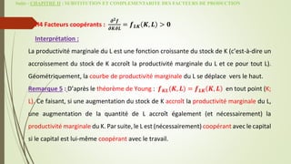 Suite - CHAPITRE II : SUBSTITUTION ET COMPLEMENTARITE DES FACTEURS DE PRODUCTION
H4 Facteurs coopérants :
𝝏𝟐𝒇
𝝏𝑲𝝏𝑳
= 𝒇𝑳𝑲 𝑲, 𝑳 > 𝟎
Interprétation :
La productivité marginale du L est une fonction croissante du stock de K (c’est-à-dire un
accroissement du stock de K accroît la productivité marginale du L et ce pour tout L).
Géométriquement, la courbe de productivité marginale du L se déplace vers le haut.
Remarque 5 : D’après le théorème de Young : 𝒇𝑲𝑳(𝑲, 𝑳) = 𝒇𝑳𝑲 𝑲, 𝑳 en tout point (K;
L). Ce faisant, si une augmentation du stock de K accroît la productivité marginale du L,
une augmentation de la quantité de L accroît également (et nécessairement) la
productivité marginale du K. Par suite, le L est (nécessairement) coopérant avec le capital
si le capital est lui-même coopérant avec le travail.
 
