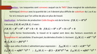 Suite - CHAPITRE II : SUBSTITUTION ET COMPLEMENTARITE DES FACTEURS DE PRODUCTION
Implication : Les isoquantes sont convexes auquel cas le TMST (taux marginal de substitution
technique) diminue avec la quantité de L et il devient plus difficile de substituer du L au K au
fur et à mesure que l’on utilise de plus en plus de travail.
Application : la fonction de production Cobb-Douglas est de la forme : 𝒇 𝑲, 𝑳 = 𝑲𝜶
𝑳𝜷
Calculons 𝒇 𝑲, 𝟎 𝒆𝒕 𝒇 𝟎, 𝑳 . Il vient :
𝒇 𝑲, 𝟎 = 𝑲𝜶
× 𝟎𝜷
= 𝑲𝜶
× 𝟎 = 𝟎 Et 𝒇 𝟎, 𝑳 = 𝟎𝜶
× 𝑳𝜷
= 𝟎 × 𝑳𝜷
= 𝟎
Avec cette forme fonctionnelle, le travail et le capital sont donc des facteurs essentiels et
l’hypothèse H1 est satisfaite. D’autre part, les dérivées d’ordre 1 s’écrivent : 𝒇𝑲 𝑲, 𝑳 = 𝜶𝑲𝜶−𝟏
𝑳𝜷
et 𝒇𝑳 𝑲, 𝑳 = 𝜷𝑲𝜶
𝑳𝜷−𝟏
tandis que celles d’ordre 2 admettent pour expression : 𝒇𝑲𝑲 𝑲, 𝑳 = −𝜶(𝟏 − 𝜶)𝑲𝜶−𝟐
𝑳𝜷
𝒇𝑲𝑳 𝑲, 𝑳 = 𝜶𝜷𝑲𝜶−𝟏
𝑳𝜷−𝟏
; 𝒇𝑳𝑳 𝑲, 𝑳 = −𝜷(𝟏 − 𝜷)𝑲𝜶
𝑳𝜷−𝟐
et 𝒇𝑳𝑲 𝑲, 𝑳 = 𝜶𝜷𝑲𝜶−𝟏
𝑳𝜷−𝟏
 