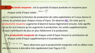 Suite - CHAPITRE II : SUBSTITUTION ET COMPLEMENTARITE DES FACTEURS DE PRODUCTION
Productivité moyenne : est la quantité d’output produite en moyenne pour
chaque unité d’input notée :
où f (·) représente la fonction de production de cette exploitation et il nous donne le
niveau du produit pour chaque niveau d’input. On observe NB : On note que la
productivité moyenne augmente d’abord et baisse légèrement ensuite. Cela signifie
qu’au fur et à mesure qu’on augmente la production, les unités supplémentaires
d’input contribuent de plus en plus faiblement à la production.
la productivité marginale de chaque unité d’input mesure la contribution de
chaque unité d’input supplémentaire à la production
Nous observons que la productivité marginale croît au début mais
elle commence à décroître très rapidement (voir Figure 2.3) :
( )
( )
f L
PM L
L

( ) ( 1) ( )
Q
Pm L f L f L
L

   

 