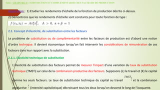 Suite - CHAPITRE II : SUBSTITUTION ET COMPLEMENTARITE DES FACTEURS DE PRODUCTION
Application : 1) Etudier les rendements d’échelle de la fonction de production décrite ci-dessus.
2) Démontrons que les rendements d’échelle sont constants pour toute fonction de type :
2.1. Concept d’élasticité, de substitution entre les facteurs
Le problème de substitution ou de complémentarité entre les facteurs de production est d’abord une notion
d’ordre technique. Il devient économique lorsqu’on fait intervenir les considérations de rémunération de ces
facteurs dans leur rapport avec la substitution.
2.1.1. Elasticité technique de substitution
L’élasticité de substitution des facteurs permet de mesurer l’impact d’une variation du taux de substitution
technique (TMST) sur celui de la combinaison productive des facteurs. Supposons (L) le travail et (K) le capital
comme les seuls facteurs. Le taux de substitution technique du capital au travail et la combinaison
productive (intensité capitalistique) décroissant tous les deux lorsqu’on descend le long de l’isoquante.
K
L
TMST
K
L
 