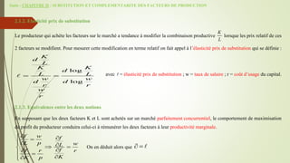 Suite - CHAPITRE II : SUBSTITUTION ET COMPLEMENTARITE DES FACTEURS DE PRODUCTION
2.1.2. Elasticité prix de substitution
Le producteur qui achète les facteurs sur le marché a tendance à modifier la combinaison productive lorsque les prix relatif de ces
2 facteurs se modifient. Pour mesurer cette modification en terme relatif on fait appel à l’élasticité prix de substitution qui se définie :
avec = élasticité prix de substitution ; w = taux de salaire ; r = coût d’usage du capital.
2.1.3. Equivalence entre les deux notions
En supposant que les deux facteurs K et L sont achetés sur un marché parfaitement concurrentiel, le comportement de maximisation
de profit du producteur conduira celui-ci à rémunérer les deux facteurs à leur productivité marginale.
On en déduit alors que
K
L
log
log
K
d
L
K K
d
L L
w w
d d
r r
w
r
 
f w f
L p w
L
f
f r r
K
K p

 


 
 
 

 



 
 