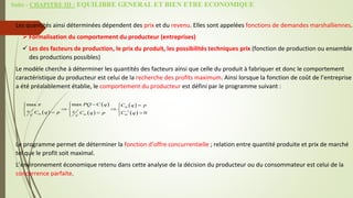 Suite - CHAPITRE III : EQUILIBRE GENERAL ET BIEN ETRE ECONOMIQUE
Les quantités ainsi déterminées dépendent des prix et du revenu. Elles sont appelées fonctions de demandes marshalliennes.
 Formalisation du comportement du producteur (entreprises)
 Les des facteurs de production, le prix du produit, les possibilités techniques prix (fonction de production ou ensemble
des productions possibles)
Le modèle cherche à déterminer les quantités des facteurs ainsi que celle du produit à fabriquer et donc le comportement
caractéristique du producteur est celui de la recherche des profits maximum. Ainsi lorsque la fonction de coût de l’entreprise
a été préalablement établie, le comportement du producteur est défini par le programme suivant :
Le programme permet de déterminer la fonction d’offre concurrentielle ; relation entre quantité produite et prix de marché
tel que le profit soit maximal.
L’environnement économique retenu dans cette analyse de la décision du producteur ou du consommateur est celui de la
concurrence parfaite.
 
 
 
 
 
1
max
max
0
m
m m m
PQ C q C q p
s s
C q p C q p C q
c c




 

  
 
  
  

  
 
 