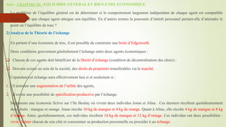 Suite - CHAPITRE III : EQUILIBRE GENERAL ET BIEN ETRE ECONOMIQUE
Le problème de l’équilibre général est de déterminer si le comportement largement indépendant de chaque agent est compatible
avec le faite que chaque agent atteigne son équilibre. En d’autres termes la poursuite d’intérêt personnel permet-elle d’atteindre le
point où l’équilibre de tous ?
2) Analyse de la Théorie de l’échange
En partant d’une économie de troc, il est possible de construire une boite d’Edgeworth.
Deux conditions gouvernent généralement l’échange entre deux agents économiques :
 Chacun de ces agents doit bénéficier de la liberté d’échange (condition de décentralisation des choix) :
 Doivent exister au sein de la société, des droits de propriétés transférables via le marché.
Cependant cet échange aura effectivement lieu si et seulement si :
1. Il entraine une augmentation de l’utilité des agents,
2. Il existe une possibilité de spécification productive par l’échange.
Supposons une économie fictive sur l’Ile Boulay où vivent deux individus Jonas et Aline. Ces derniers récoltent quotidiennement
deux fruits : mangue et orange. Jonas récolte 10 kg de mangue et 4 kg de orange. Quant à Aline, elle récolte 4 kg de mangue et 8 kg
d’orange. Ainsi, quotidiennement, ces individus récoltent 14 kg de mangue et 12 kg d’orange. Ces individus ont deux possibilités :
vivre cloitrer chacun de son côté et consommer sa production personnelle ou procéder à un échange.
 