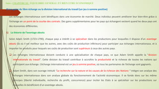 Suite - CHAPITRE III : EQUILIBRE GENERAL ET BIEN ETRE ECONOMIQUE
3) Les gains du libre échange ou la division international du travail (un jeu à somme positive)
Les échanges internationaux sont bénéfiques dans une économie de marché. Deux individus peuvent améliorer leur bien-être grâce à
l’échange en un point de la courbe des contrats. Des gains supplémentaires pour les pays qui échangent existent quand les deux pays ont
des économies différentes.
1) La théorie de l’avantage absolu
Selon Adam Smith (1723-1790), chaque pays a intérêt à se spécialiser dans les productions pour lesquelles il dispose d’un avantage
absolu (là où il est meilleur que les autres, avec des coûts de production inférieurs) pour participer aux échanges internationaux, et à
importer les produits pour lesquels ses coûts de production sont supérieurs à ceux des autres pays.
 Les échanges internationaux doivent conduire à une spécialisation de chaque pays, ce que Adam Smith appelle la "division
internationale du travail". Cette division du travail contribue à accroître la productivité et la richesse de toutes les nations qui
participent aux échange. L’échange international est un jeu à somme positive, où tous les partenaires de l’échange sont gagnants.
 Adam Smith, dans son ouvrage intitulé "La recherche sur la nature et les causes de la richesse des Nations " intègre son analyse des
échanges internationaux dans son analyse globale du fonctionnement de l'activité économique. Il se fonde donc sur les même
principes (liberté individuelle, recherche du profit, concurrence) pour inciter les Etats à se spécialiser sur les productions sur
lesquelles ils bénéficient d'un avantage absolu.
 