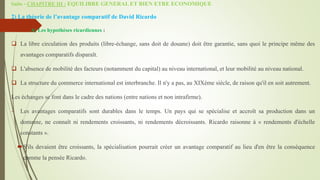Suite - CHAPITRE III : EQUILIBRE GENERAL ET BIEN ETRE ECONOMIQUE
2) La théorie de l’avantage comparatif de David Ricardo
a. A) Les hypothèses ricardiennes :
 La libre circulation des produits (libre-échange, sans doit de douane) doit être garantie, sans quoi le principe même des
avantages comparatifs disparaît.
 L'absence de mobilité des facteurs (notamment du capital) au niveau international, et leur mobilité au niveau national.
 La structure du commerce international est interbranche. Il n'y a pas, au XIXème siècle, de raison qu'il en soit autrement.
Les échanges se font dans le cadre des nations (entre nations et non intrafirme).
 Les avantages comparatifs sont durables dans le temps. Un pays qui se spécialise et accroît sa production dans un
domaine, ne connaît ni rendements croissants, ni rendements décroissants. Ricardo raisonne à « rendements d'échelle
constants ».
S'ils devaient être croissants, la spécialisation pourrait créer un avantage comparatif au lieu d'en être la conséquence
comme la pensée Ricardo.
 