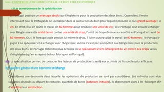 Suite - CHAPITRE III : EQUILIBRE GENERAL ET BIEN ETRE ECONOMIQUE
c) Les conséquences de la spécialisation
 Le Portugal possède un avantage absolu sur l’Angleterre pour la production des deux biens. Cependant, il reste
intéressant pour le Portugal de se spécialiser dans la production du bien pour lequel il possède le plus grand avantage : le
vin. En effet, il lui en coûte le travail de 80 hommes pour produire une unité de vin ; si le Portugal peut ensuite échanger
avec l’Angleterre cette unité de vin contre une unité de drap, l’unité de drap obtenue aura coûté au Portugal le travail de
80 hommes. Or, si le Portugal avait produit lui-même le drap, il lui en aurait coûté le travail de 90 hommes : le Portugal y
gagne à se spécialiser et à échanger avec l’Angleterre, même s’il est plus compétitif que l’Angleterre pour la production
des deux biens. Le Portugal obtiendra plus de biens en se spécialisant et en échangeant du vin contre des draps venus
d'Angleterre (qu'en essayant de tout fabriquer au Portugal).
NB: La spécialisation permet de consacrer les facteurs de production (travail) aux activités où ils sont les plus efficaces.
II/ Equilibre général d’une économie d’échange
Considérons une économie dans laquelle les opérations de production ne sont pas considérées. Les individus sont alors
supposés disposés au départ de certaines quantités de biens (dotations initiales), ils chercheront alors à les échanger afin
d’accroître leur satisfaction.
 