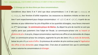Suite - CHAPITRE III : EQUILIBRE GENERAL ET BIEN ETRE ECONOMIQUE
1) Echange pur de deux biens par deux consommateurs
Considérons deux biens X et Y ainsi que deux consommateurs 1 et 2 tels que et
, leur fonction d’utilité respective. Les ressources ou dotations initiales en bien et en
bien Y sont respectivement pour chaque consommateur : et . A partir de ces
données et pour déterminer les prix d’équilibre et les quantités échangées, nous ferons intervenir
un 3ème personnage : le commissaire-priseur de Walras. Au départ les prix de marché ne sont pas
connus parce que justement c’est l’objet de l’étude. Le commissaire-priseur crie au hasard un
système de prix. A ces prix, chaque consommateur exprimera ses offres et ses demandes de chaque
bien. Le commissaire-priseur les compare, augmente les prix des biens s’il y a excès de demande,
baisse les prix s’il y a excès d’offre. Ce processus de variation de prix continue jusqu’à l’égalisation
des offres et des demandes pour chaque bien. C’est alors et seulement lors que le commissaire-
priseur autorise les consommateurs à échanger.
 
1 1 1
;
U U X Y

 
2 2 2
;
U U X Y

 
0 0 0
1 1 1
;
W X Y
  
0 0 0
2 2 2
;
W X Y

 