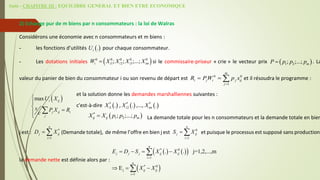 Suite - CHAPITRE III : EQUILIBRE GENERAL ET BIEN ETRE ECONOMIQUE
2) Echange pur de m biens par n consommateurs : la loi de Walras
Considérons une économie avec n consommateurs et m biens :
- les fonctions d’utilités pour chaque consommateur.
- Les dotations initiales si le commissaire-priseur « crie » le vecteur prix . La
valeur du panier de bien du consommateur i ou son revenu de départ est et il résoudra le programme :
et la solution donne les demandes marshalliennes suivantes :
c'est-à-dire , ,...,
La demande totale pour les n consommateurs et la demande totale en bien
j est : (Demande totale), de même l’offre en bien j est et puisque le processus est supposé sans production,
la demande nette est définie alors par :
 
.
i
U
 
0 0 0 0 0
1 2 3
; ; ;...;
i i i i im
W X X X X
  
1 2
; ;...; m
P p p p

0 0
1
m
i j i j ij
j
R PW p x

  
 
*
1 .
i
X  
*
2 .
i
X  
*
.
im
X
*
1
n
j ij
i
D X

  0
1
n
j ij
i
S X

 
   
 
 
* 0
1
* 0
j
1
. . j=1,2,...,m
E
n
j j j ij ij
i
n
ij ij
i
E D S X X
X X


   
  


 
*
1 2
; ;...;
ij ij m
X X p p p

 
max i ij
j ij i
j
U X
s P X R
c







 