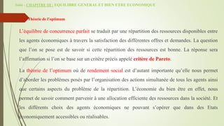 Suite - CHAPITRE III : EQUILIBRE GENERAL ET BIEN ETRE ECONOMIQUE
 III/ Théorie de l’optimum
L’équilibre de concurrence parfait se traduit par une répartition des ressources disponibles entre
les agents économiques à travers la satisfaction des différentes offres et demandes. La question
que l’on se pose est de savoir si cette répartition des ressources est bonne. La réponse sera
l’affirmation si l’on se base sur un critère précis appelé critère de Pareto.
La théorie de l’optimum où de rendement social est d’autant importante qu’elle nous permet
d’aborder les problèmes posés par l’organisation des actions simultanée de tous les agents ainsi
que certains aspects du problème de la répartition. L’économie du bien être en effet, nous
permet de savoir comment parvenir à une allocation efficiente des ressources dans la société. Et
les différents choix des agents économiques ne pouvant s’opérer que dans des Etats
économiquement accessibles ou réalisables.
 