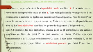 Suite - CHAPITRE III : EQUILIBRE GENERAL ET BIEN ETRE ECONOMIQUE
Les côtés 1 2
OT O S
 représentent la disponibilité totale en bien X. Les côtés 1 2
O S O T

représentent la disponibilité totale en bien Y. Tout point pris dans le rectangle 1 2
O SO T à ses
coordonnées inférieures ou égales aux quantités de bien disponible. Pour le point P par
exemple : 1 1 1 1 1 1
et O .
O X OT Y O S
  2 2 2 2 2 2
e t O
O X O S Y O T
  . Mais 1 1 2 2 1 2
O X O X OT O S
   (disponibilité en
bien Y). Les états réalisables sont donc les points du diagramme d’Edgeworth 1 2
O SO T .
Soit R l’ensemble des états réalisables. Chaque point de R correspond à une certaine
répartition de bien. Au point P, on peut associer un niveau d’utilité  
1 1 1
;
U X Y du
consommateur 1 et  
2 2 2
;
U X Y du consommateur 2. Ainsi à tout point réalisable P, on lui
associe    
1 1 1 2 2 2
, ; ,
U X Y U X Y
 
  qui définit la satisfaction procurée par l’état P aux deux
consommateurs.
 