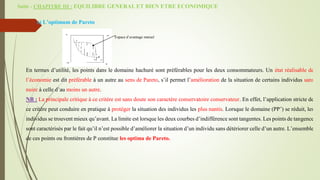Suite - CHAPITRE III : EQUILIBRE GENERAL ET BIEN ETRE ECONOMIQUE
c) L’optimum de Pareto
Espace d’avantage mutuel
En termes d’utilité, les points dans le domaine hachuré sont préférables pour les deux consommateurs. Un état réalisable de
l’économie est dit préférable à un autre au sens de Pareto, s’il permet l’amélioration de la situation de certains individus sans
nuire à celle d’au moins un autre.
NB : La principale critique à ce critère est sans doute son caractère conservatoire conservateur. En effet, l’application stricte de
ce critère peut conduire en pratique à protéger la situation des individus les plus nantis. Lorsque le domaine (PP’) se réduit, les
individus se trouvent mieux qu’avant. La limite est lorsque les deux courbes d’indifférence sont tangentes. Les points de tangence
sont caractérisés par le fait qu’il n’est possible d’améliorer la situation d’un individu sans détériorer celle d’un autre. L’ensemble
de ces points ou frontières de P constitue les optima de Pareto.
 