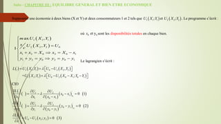 Suite - CHAPITRE III : EQUILIBRE GENERAL ET BIEN ETRE ECONOMIQUE
Supposons une économie à deux biens (X et Y) et deux consommateurs 1 et 2 tels que  
1 1 1
;
U X Y et  
2 2 2
;
U X Y . Le programme s’écrit :
où 0 0
et y
x sont les disponibilités totales en chaque bien.
Le lagrangien s’écrit :
     
   
1 1 1 0 2 2 2
1 1 1 0 2 0 1 0 1
. ; ,
= ; ;
L U X Y U U X Y
U X Y U U X X Y Y


  
 
 
   
 
 
CIO
 
 
 
   
 
 
 
   
 
   
1
1
'
1 2
0 1
1 1 0 1
'
1 2
0 1
1 1 0 1
0 2 2 2
.
0 1
.
0 2
.
; 0 3
x
y
L U U
x x
x x x x
L U U
y y
y y y y
L
U U x y



  
   
   
  
   
   

  

 
 
1 1 1
2 2 2 0
1 2 0 2 0 1
1 2 0 2 0 1
ax ,
,
1
m U X Y
s U X Y U
c
x x X x X x
y y y y y y





    


    

 
