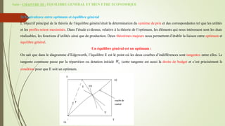Suite - CHAPITRE III : EQUILIBRE GENERAL ET BIEN ETRE ECONOMIQUE
3) Equivalence entre optimum et équilibre général
L’objectif principal de la théorie de l’équilibre général était la détermination du système de prix et des correspondantes tel que les utilités
et les profits soient maximisés. Dans l’étude ci-dessus, relative à la théorie de l’optimum, les éléments qui nous intéressent sont les états
réalisables, les fonctions d’utilités ainsi que de production. Deux théorèmes majeurs nous permettent d’établir la liaison entre optimum et
équilibre général.
Un équilibre général est un optimum :
On sait que dans le diagramme d’Edgeworth, l’équilibre E est le point où les deux courbes d’indifférences sont tangentes entre elles. La
tangente commune passe par la répartition ou dotation initiale 0
W (cette tangente est aussi la droite de budget et c’est précisément la
condition pour que E soit un optimum.
 