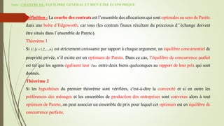 Suite - CHAPITRE III : EQUILIBRE GENERAL ET BIEN ETRE ECONOMIQUE
Définition : La courbe des contrats est l’ensemble des allocations qui sont optimales au sens de Paréto
dans une boîte d’Edgeworth. car tous (les contrats finaux résultant du processus d’´échange doivent
être situés dans l’ensemble de Pareto).
Théorème 1
Si  
1,2,...,
i
U i n
 est strictement croissante par rapport à chaque argument, un équilibre concurrentiel de
propriété privée, s’il existe est un optimum de Pareto. Dans ce cas, l’équilibre de concurrence parfait
est tel que les agents égalisent leur Tms entre deux biens quelconques au rapport de leur prix qui sont
donnés.
Théorème 2
Si les hypothèses du premier théorème sont vérifiées, c'est-à-dire la convexité et si en outre les
préférences des ménages et les ensembles de production des entreprises sont convexes alors à tout
optimum de Pareto, on peut associer un ensemble de prix pour lequel cet optimum est en équilibre de
concurrence parfaite.
 