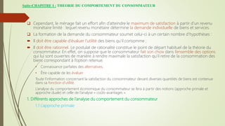 Suite-CHAPITRE I : THEORIE DU COMPORTEMENT DU CONSOMMATEUR
 Cependant, le ménage fait un effort afin d’atteindre le maximum de satisfaction à partir d’un revenu
monétaire limité : lequel revenu monétaire détermine la demande individuelle de biens et services.
 La formation de la demande du consommateur soumet celui-ci à un certain nombre d’hypothèses :
 Il doit être capable d’évaluer l’utilité des biens qu’il consomme ;
 Il doit être rationnel. Le postulat de rationalité constitue le point de départ habituel de la théorie du
consommateur. En effet, on suppose que le consommateur fait son choix dans l’ensemble des options
qui lui sont ouvertes de manière à rendre maximale la satisfaction qu’il retire de la consommation des
biens correspondant à l’option retenue.
• Connaissance parfaites des alternatives,
• Être capable de les évaluer.
Toute l’information concernant la satisfaction du consommateur devant diverses quantités de biens est contenue
dans sa fonction d’utilité.
L’analyse du comportement économique du consommateur se fera à partir des notions (approche primale et
approche duale) et celle de l’analyse « coûts-avantages ».
1. Différents approches de l’analyse du comportement du consommateur
1.1 L’approche primale
 