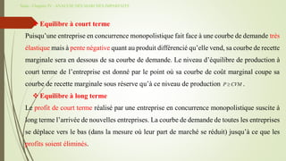 Suite - Chapitre IV : ANALYSE DES MARCHES IMPARFAITS
 Equilibre à court terme
Puisqu’une entreprise en concurrence monopolistique fait face à une courbe de demande très
élastique mais à pente négative quant au produit différencié qu’elle vend, sa courbe de recette
marginale sera en dessous de sa courbe de demande. Le niveau d’équilibre de production à
court terme de l’entreprise est donné par le point où sa courbe de coût marginal coupe sa
courbe de recette marginale sous réserve qu’à ce niveau de production .
 Equilibre à long terme
Le profit de court terme réalisé par une entreprise en concurrence monopolistique suscite à
long terme l’arrivée de nouvelles entreprises. La courbe de demande de toutes les entreprises
se déplace vers le bas (dans la mesure où leur part de marché se réduit) jusqu’à ce que les
profits soient éliminés.
P CVM

 